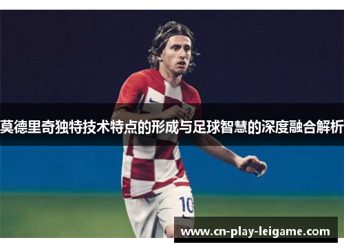 莫德里奇独特技术特点的形成与足球智慧的深度融合解析 莫德里奇独特技术特点的形成与足球智慧的深度融合解析