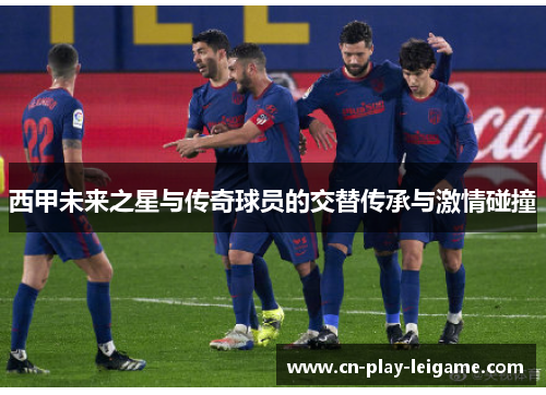 西甲未来之星与传奇球员的交替传承与激情碰撞 西甲未来之星与传奇球员的交替传承与激情碰撞