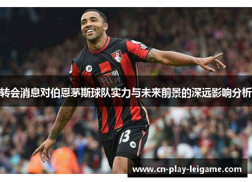 转会消息对伯恩茅斯球队实力与未来前景的深远影响分析 转会消息对伯恩茅斯球队实力与未来前景的深远影响分析