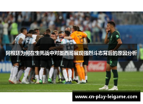 阿根廷为何在生死战中对墨西哥展现强烈斗志背后的原因分析