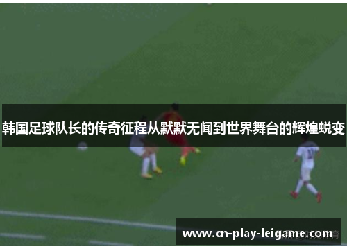 韩国足球队长的传奇征程从默默无闻到世界舞台的辉煌蜕变 韩国足球队长的传奇征程从默默无闻到世界舞台的辉煌蜕变