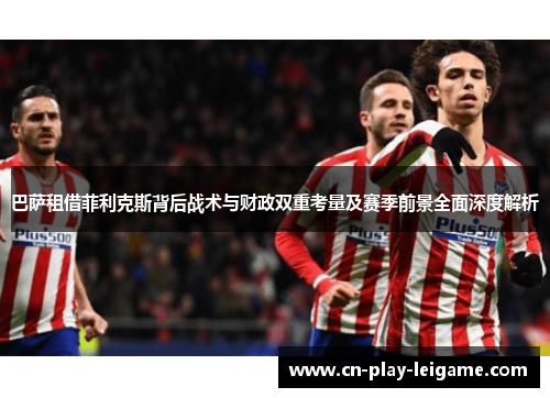 巴萨租借菲利克斯背后战术与财政双重考量及赛季前景全面深度解析