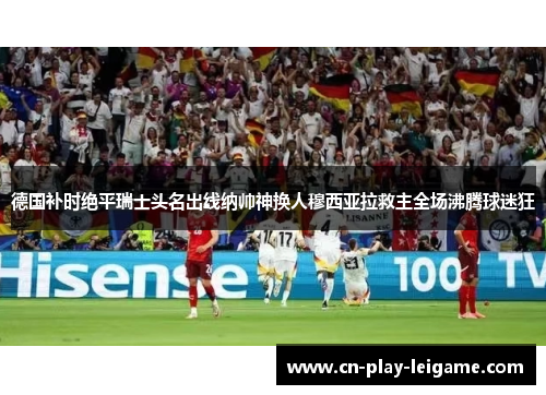 德国补时绝平瑞士头名出线纳帅神换人穆西亚拉救主全场沸腾球迷狂 德国补时绝平瑞士头名出线纳帅神换人穆西亚拉救主全场沸腾球迷狂